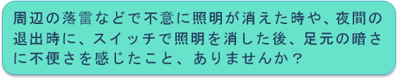 周辺の落雷などで不意に照明が消えた時や、夜間の退出時にスイッチで照明を消した後、足元の暗さに不便さを感じたこと、ありませんか？