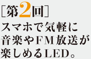 ［第2回］スマホで気軽に音楽やFM放送が楽しめるLED。
