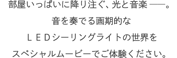 部屋いっぱいに降り注ぐ、光と音楽――。音を奏でる画期的なＬＥＤシーリングライトの世界をスペシャルムービーでご体験ください。